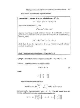 9.6 Diagonalización de formas cuadráticas; secciones cónicas / 569 
Este análisis se resume en el siguiente teorema. 
Teorema 9.6.2. (Teorema de los ejes principales para R'). Sea 
ax2 + 2bxy + cy2 + dx + ey + f = O 
la ecuación de una cónica C, y sea 
xrAx = ax2 + 2bxv + cy2 
la forma cuadrcítica asociada. Entonces los ejes de coordenadas se pueden 
girar de modo que la ecuación de C en el nuevo sistema de coordenadas xy 
sea de la forma 
jl,xr2 + A2yI2 + d'x' + e'y' t f = O 
donde 1, y A2 son los eigenvalores de A. La rotación se puede efectuar 
mediante la sustitución 
x = Px' 
donde P diagonaliza ortogonalmente a xTAx y det(P) = l. 
Ejemplo 6 Describir la cónica C cuya ecuación es 52 - 4xy + 8 3 - 3 = O 
Solución. La forma matricial de esta ecuación es 
X'AX - 36 = O 
donde 
La ecuación característica de A es 
de modo que los eigenvalores de A son 1 = 4 y 1 = 9. Se deja para el lector de-mostrar 
que bases ortonormales para los eigenespacios son 
 