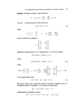 9.6 Diagonalización de formas cuadráticas; secciones cónicas 1 571 
Ejemplo 7 Describir la cónica C cuya ecuación es 
20 80 
5 x 2 - 4 x y + 8 y 2 + - ~ - - y + 4 = 0 v 5 v 5 
Solución. La forma matricial de esta ecuación es 
xTAx+Kx+4=0 
donde 
Como se muestra en el ejemplo 6, 
di ,onaliza ortogonalmente a xTAx. Sustituyendo x = Px’ en (9) se obtiene 
(PX’>~A(PX+’ K) (Px’) + 4 = O 
o bien, 
(X’ )~(P~AP+)X (K’ P)x’ + 4 = O 
(10) se puede escribir como 
4 ~+ 9’ ~~-” 8 ~-’ 3 6 ~+‘ 4 = O 
Para que la cónica esté en posición normal es necesario trasladar los ejes xy 
Procediendo como en el ejemplo 5, (1 1) se vuelve a escribir como 
4(x’2 - 2x’) + 9(y’2 - 4y’) = -4 
Completando los cuadrados se obtiene 
4(d2 - 2 ~+‘ 1 ) + 9 ( ~-’ 4~y’ + 4) - 4 + 4 + 36 
 