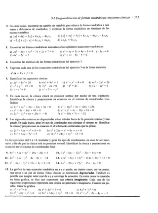 2. 
3. 
4. 
5. 
6. 
7. 
8. 
9.6 Diagonalización de formas cuadráticas; .secciones cónicas 1 573 
En cada inciso, encontrar un cambio de variable que reduzca la forma cuadrática a una 
Suma 0 diferencia de cuadrados, y expresar la forma cuadrática en términos de las 
nuevas variables. 
a) 3.4 + 4xz + 5x: + 4x1x2- 4~2x3 b) 2.4 + 5 ~ +: 5 4 + 4x,-x2- 4x,X3 - 8X2X3 
C) - 5x: + X: - X: + 6 1 , +~ 4~~ 1x1 d) 2~1x3+ 6x2~3 
Encontrar las formas cuadráticas asociadas a las siguientes ecuaciones Cuadraticas. 
a) 2-x2 - 3sy + 4y’ - 7x + 2.v + 7 = O b) x’ - xy + 5x + 8y - 3 = O c) 5xy = 8 
d) 4x2 - 2 ~ =’ 7 e) y 2 + 7x - 8v - 5 = O 
Encontrar las matnces de las formas cuadráticas del ejercicio 3. 
Expresar cada una de las ecuaciones cuadráticas del ejercicio 3 en la forma matricial 
X’AX + Kx + f = O. 
Identificar las siguientes cónicas. 
a) 2s’ + 5y2 = 20 b) 4x2 + 9y2 = 1 c) x2 - y 2 - 8 = O d) 4y2 - 5x2 = 20 
e) x2 + y2 - 25 = O f) 7y2 - 2x = O g) -x2 = 2y h) 3~ - 1 ly2 = O 
i ) y - s 2 = o J) ‘ 2 
X - 3 = -y2 
En cada inciso, la cónica estará en posición normal por medio de una traslación. 
Identificar la cónica y proporcionar su ecuación en el sistema de coordenadas tras-ladado. 
a) 9x2 + 4,v’ - 36.x - 24y + 36 = O b) x’ - 16y2 + 8n + 1 2 8=~ 2 56 
C) -y2 - 8s - + 14.v + 49 = O d ) x 2 + y 2 + 6 s - ~ O < V + + +~ 18=0 
e) 2x2 - 3y2 6x 20y = -41 f ) x2 + 1 0 7 ~ = -32 
Las siguientes cónicas no degeneradas están rotadas fuera de la posición normal y han 
grado. En cada inciso, grar los ejes de coordenadas para eliminar el términox y . Identificar 
la chica y proporcionar su ecuación en el sistema de coordenadas que ha girado. 
a) 2 s 2 - 4 x , v - y 2 + 8 b = ) 0 x 2 + 2 x y + y 2 + 8 ~ + y = O 
c) 5x2 + 4sy + S$ = 9 d ) 1 1 x 2 + 2 4 . +~ 4~-V ’ - 15 = O 
En los ejercicios del 9 a 14, trasladar y girar los ejes de coordenadas, en caso de ser nece-sario, 
a fin de que la cónica esté en posición normal. Identificar la cónica y proporcionar su 
ecuación en el sistema de coordenadas final. 
9. 9s’ - 4Xy + 6 ) ~- ~10 s - 20,V 5 10. 3x2 - 8.w~- 1 2 ~-’ 3 0 . ~- 64,~= O 
11. 2 x 2 - 4 ~ . ~ - y 2 - 4 x - 8 v = - 1 4 12. 21x’ + 6sy + 13y2 - 1 1 4 +~ 34.v + 73 = O 
13. X‘ - 6xy - 7 ~ +’ 1 OX + 2~3+ 9 O 14. 4 ~ -’ 20.~1)+ 2 5 ~ ’- 15s - 6y = O 
15. La gráfica de una ecuación cuadrática en x y y puede, en ciertos casos, ser un punto, 
una recta o un par de rectas. Estas cónicas se denominan degenerodas. También es 
posible que ningún valor real de x y y satisfaga la ecuación. En estos casos la ecuación 
no tiene gráfica; se dice que representa una chica imaginaria. Cada una de las 
siguientes expresiones representa una cónica de-generada o imaginaria. Cuando sea po-sible, 
trazar la gráfica. 
a) x* -.v2 = O b) S’ + 3y2 + 7 = O C) 8x2 + 7y2 = O 
d)x2-2xy+,v’=O e) 9 x 2 + 1 2 s y + 4 y 2 - 5 2 = 0 f ) s ’ + y 2 - 2 x - 4 y = - 5 
 