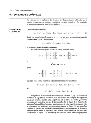 574 1 Temas complementarios 
9.7 SUPERFICIES CUADRICAS 
En esta sección se aplicarán las técnicas de diagonalización obtenidas en la 
sección precedente a ecuaciones cuadráticas con tres variables, y los resultados 
se usarán para estudiar superficies cuádricas. 
SUPERFICIES Una ecuación de la forma 
CUÁDRKAS 
ax2 + by2 + cz2 + 2dxy + 2exz + 2fyz + gx + hy + iz + j = O (1) 
donde no todos los coeficientes a, 6, . . . , f son cero se denomina ecuación 
cuadrútica en x, y, y z; la expresión 
ax2 + by' + cz' + 2dxy + 2exz + 2 fyz 
se denomina forma cuadrútica asociada. 
[x y z] d b f y + [ g h i ] y +j=O [: ; :I[:] [:I 
La ecuación (1) se puede escribir en forma matricial como 
o 
donde 
x T A x + K x + j = O 
Ejemplo 1 La forma cuadrática asociada con la ecuación cuadrática 
3x2 + 2y2 - z2 + ~ X , V+ ~ X -Z 8 yz + 7~ + 2 y + 3~ - 7 = O 
es 
3x2 + 2y2 - z2 + 4xy + 3xz - 8yz A 
Las gráfkas de ecuaciones cuadráticas con variables x, y y z se denominan 
cuúdricas o superficies cuúdricas. Las ecuaciones más simples de superficies 
cuádncas ocurren cuando estas superficies se colocan en ciertas posiciones 
normales con respecto a los ejes de coordenadas. En la figura 1 se muestran las 
seis superficies cuádricas básicas y las ecuaciones de estas superficies cuando éstas 
se colocan en las posiciones normales mostradas en la figura. Si una superficie 
cuádrica es cortada por un plano, entonces la curva de intersección se denomina 
traza del plano sobre la superficie. Para ayudar a conceptualizar las superficies 
cddricas de la figura 1, se muestran y describen las trazas formadas por planos 
 