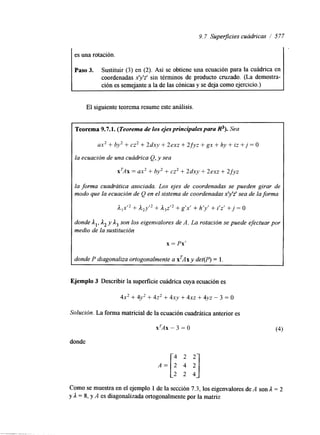 9.7 Super-cies cuádricas i 577 
es una rotación. 
Paso 3. Sustituir ( 3 ) en (2). Así se obtiene una ecuación para la cuádrica en 
coordenadas x'y'z' sin términos de producto cruzado. (La demostra-ción 
es semejante a la de las cónicas y se deja como ejercicio.) 
El siguiente teorema resume este análisis. 
Teorema 9.7.1. (Teorema del os ejes principales paraR 3). Sea 
ux2 + by2 + cz2 + 2dxy + 2exz + 2fyz + gx + hy + iz + j = O 
la ecuación de una cuádrica Q, y sea 
xTAx = ax2 + by2 + cz2 + 2dxy + 2exz + 2fyz 
la forma cuadrática asociada. Los ejes de coordenadas se pueden girar de 
modo que la ecuación de Q en el sistema de coordenadas x'y'z' sea de la forma 
donde A,, A2 y A3 son los eigenvalores de A. La rotación se puede efectuar por 
medio de la sustitución 
x = Px' 
donde P diagonaliza ortogonalmente a xTAx y det(P) = l. 
Ejemplo 3 Describir la superficie cuádrica cuya ecuación es 
4x2 + 4y2 + 4z2 + 4xy + 4xz + 4yz - 3 = o 
Solución. La forma matricial de la ecuación cuadrática anterior es 
X'AX - 3 = O 
donde 
Como se muestra en el ejemplo 1 de la sección 7.3, los eigenvalores de A son 1 = 2 
y A = 8, y A es diagonalizada ortogonalmente por la matriz 
 