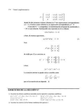 5 78 1 Temas complementarlos 
O 1 donde los dos primeros vectores columna en P son eigenvectores correspondientes 
a ,I = 2 y el tercer vector columna es un eigenvector correspondiente a 1 = 8. 
Como det(P) = I (comprobar), la transformación ortogonal de coordenadas x 
= Px’ es una rotación. Sustituyendo esta expresión en (4) se obtiene 
(Px ’ ) 7A(Px ’-) 3 = o 
o bien, de manera equivalente, 
(x’)7(P?4P)x’- 3 = O 
Pero 
[: 2 0 :] 
0 
PTAP= de modo que (5) se convierte en 
o bien, 
2s’* + 2y’* + 82” = 3 
La ecuación anterior se puede volvera escribir como 
z!? 
- +-+-=I 
312 3/2 318 
que es la ecuación de un elipsoide. A 
EJERCICIOS DE LA SECCION 9.7 
1. Encontrar las formas cuadráticas asociadas con las siguientes ecuaciones cuadráticas 
a) Y‘ + 2y2 -- zz + 4.ry - 5.v~ + 71 + 22 = 3 b) 31’ + 7z’ + 2.uy - 317 + 4.1.2 - 3x = 4 
C) X!’ + Y 2 + )JZ 1 d) .xz +.v‘ - z’ = 7 
e ) 3:’ + 3 .~2- 14y + 9 = O f ) 2 2 + 2x2 +y2 + 2x -y + 3z = o 
2. Encontrar las matrices de las formas cuadráticas del ejercicio 1 
 