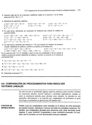9.8 Comparación de procedimientos para resolver sistemas lineales / 579 
3. Expresar cada una de las ecuaciones cuadráticas dadas en el ejercicio 1 en la forma 
matncial X'AX + Kx +j = O. 
4. Identificar las siguientes cuádricas. 
a) 36x2 + 9y2 + 4z2 - 36 = O b) 2x2 + 6y2 - 3z2 = 18 C) 6x2 - 3y2 - 2z2 -- 6 = O 
d) 9x2 + 4y2 - z2 = O e) 16x2 +y2 = 162 f) 7x2 - 3y2 + z = o 
g)x2+y2+z2=25 
5. En cada inciso, determinar las ecuaciones de traslación que colocan la cuádrica en 
posición normal. 
a) 9x2 + 36y2 + 4z2 - 18x - l44y - 242 + 153 = O b) 6x2 + 3y2 - 2z2 + 12x - 18y - 8z = -7 
e) x2 + 16y2 + 2x - 32y - 16z - 15 = O f) 7 x 2 - 3 y 2 + 1 2 6 ~ + 7 2 y + ~ + 1 3 5 ~ 0 
C) 3 ~ -' 3y2 - z2 + 4 2 +~ 1 44 O d) 4x2 + 9y2 - Z ' - 54y - 5 0 =~ 5 44 
g ) ~ ~ + y ~ + ~ ~ - 2 ~ + 4 ~ - 6 ~ = 1 1 
6. En cada inciso, encontrar una rotación x = Px' que elimina los términos de producto 
cruzado. Identificar la cuádrica y escribir su ecuación en el sistema xyz'. 
a) 2x2 + 3y2 + 23z2 + 72xz + 150 = O b) 4x2 + 4y2 + 4z2 + 4x-v + ~ X +Z 4 yz - 5 = O 
C) 1 4 4 +~ 1~ 0 0 +~ 8~12 ' - 2 1 6 -~ 5~4 0 -~ 7202 = O d) 2xy + z = O 
En los ejercicios del 7 al 10, trasladar y girar los ejes de coordenadas a fin de colocar la 
cuádrica en posición normal. Identificar la cuádrica y escribir su ecuación en el sistema de 
coordenadas final. 
7. ~ X Y + ~ X Z + ~ Y Z - ~ X - ~ Y - ~-9Z = 
8. 7x2 + 7y2 + 10z2 - 2xy - 4x2 + 4yz - 1 2+~ 1 2.y + 602 = 24 
9. 2 ~ ~ - 6 ~ + 1 0 ~ + ~ - 3 1 = 0 
10. 2x2 + 2y2 + 5z2 - 4xy - ~ X +Z 2 yz + 1 0-~ 2 6y - 22 = O 
11. Demostrar el teorema 9.7.1. 
9.8 COMPARACI~ND E PROCEDIMIENTOS PARA RESOLVER 
SISTEMAS LINEALES 
En esta sección se analizarán algunos aspectos prácticos para resolver sistemas 
de ecuaciones lineales, invertir matrices y encontrar eigenvalores. Aunque ya 
antes se analizaron métodos para efectuar estos cálculos, los métodos no son 
aplicables directamente a la solución por computadora de problemas en gran 
esca!a que se presentan en aplicaciones del mundo real. 
CONTEO DE Debido a que las computadoras están limitadas en el número de cifras decimales 
OPERACIONES que pueden manejar, redondean o truncan casi todas las cantidades numéricas. Por 
ejemplo, una computadora diseñada para almacenar ocho cifras decimales puede 
registrar 3 como .66666667 (redondeado) o como .66666666 (truncado). En cual-quier 
caso se introduce un error denominado error por redondeo. 
 