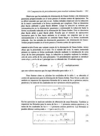 9.8 Comparación de procedimientos para resolver sistemas lineales / 581 
Obsérvese que los métodos de eliminación de Gauss-Jordan y de eliminación 
gaussiana proporcionados en el texto poseen el mismo conteo de operaciones. No 
es dificil entender por qué esto es así. Ambos métodos empiezan con la reducción 
de la matriz aumentada a la forma escalonada por renglones. Esto se denomina 
fase hacia adelante o pase hacia delante. Luego la solución se termina por 
retrosustituci.ón en la eliminación gaussiana y continuando la reducción hasta la 
forma escalonada reducida en la eliminación de Gauss-Jordan. Esto se denomina 
fase hacia atrris o pase hacia atrás. Resulta que el número de operaciones 
necesarias para la fase hacia adelante es el mismo, sin importar que se use 
retrosustitución o la reducción se continúe hasta llegar a la forma escalonada 
reducida. Así, los métodos de eliminación gaussiana y de eliminación de Gauss- 
Jordan proporcionados en el texto poseen el mismo conteo de operaciones. 
OBSERVACI~N. Existe una variante común de la eliminación de Gauss-Jordan, menos 
eficaz que la presentada en el texto. En el método del texto, la matriz aumentada 
primero se expresa en forma escalonada reducida mediante la introducción de ceros 
abajo de los unos principales; luego, la reducción se completa mdante la introduc-ción 
de ceros arriba de los unos principales. Un procedimiento opciord es introducir 
ceros abajo y arriba de un 1 principal una vez obtenido éste. El método requiere 
n3 n n3 n2 
adiciones y 
2 2 
- + - multiplicaciones 
2 2 
"- 
que son valores mayores que los aquí obtenidos para toda n 2 3. 
Para ilustrar cómo se calculan los resultados de la tabla 1, se obtendrá el 
conteo de operaciones para la eliminación de Gauss-Jordan. Para llevar a cabo este 
análisis se requieren las siguientes fórmulas de la suma de los n primeros enteros 
positivos y la suma de los cuadrados de los n primeros enteros positivos: 
12+22+32+ ...++2 = n(n + 1)(2n + 1) 
6 
En los ejercicios se analizan métodos de obtención de estas fórmulas. También se 
requieren las fórmulas para la suma de los n - 1 primeros enteros positivos y la 
suma de los cuadrados de los n - 1 primeros enteros positivos. Las fórmulas se 
pueden obtener sustituyendo n - 1 por n en (1) y (2). 
 