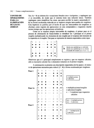 582 / Temas complementarios 
CONTEO DE Sea Ax = b un sistema de n ecuaciones lineales con n incóptas, y supóngase que 
OPERACIONES A es invertible, de modo que el sistema tiene una solución única. También 
PARA LA supóngase, para simplificar las cosas, que para escribir la matriz aumentada [A I 
ELIMINACIóN b] en forma escalonada reducida no se requiere ningún intercambio de renglones. 
DE GAUSS- Esta hipótesis se justifica por el hecho de que los intercambios de renglones se 
JORDAN efectúan como regstro de operaciones en una computadora y requieren mucho 
menos tiempo que las operaciones aritméticas. 
Como no se requiere ningún intercambio de renglones, el primer paso en el 
proceso de eliminación de Gauss-Jordan es introducir un 1 principal en el primer 
renglón multiplicando los elementos de este renglón por el recíproco del elemento de 
la izquierda en el renglón.E ste paso se representa de manera esquemáticcao mo sigue: 
1 x x ’ . ‘ x x i x 
O O O ” . O 0 ; . 
I 
1 . 
I ‘ 
I . 
X denota una cantidad que se calculará 
denota una cantidad que no se calcula 
1 Eltamañodelamatrizesn X ( n + 1 ) I 
O O O . . ’ O o ; . 
. ’ . o ; I 
O O O O . Obsérvese que el 1 principal simplemente se registra y que no requiere cálculos: 
sólo es necesario calcular los n elementos restantes en el primer renglón. 
A continuación se presenta una descripción esquemática de los pasoys el núme-ro 
de operaciones necesarias parar educir [A 1 b] a forma escalonada por renglones. 
Paso 1 
Paso la 
Paso 2 
Lo x x . . ’ x x 
X 
8 
O 
O 
O 
O 
X 
X 
X 
X 
1 
n multiplicaciones 
O adiciones 
n multiplicaciones/renglón 
n a&ciones/renglón 
n - 1 renglones que requieren 
cálculos 
I n(n - 1) multiplicaciones 
n(n - 1) adiciones I 
 