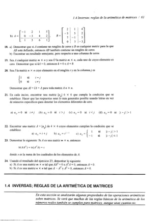 1.4 Inversas; reglas de la aritmética de matrices / 61 
18. a) Demostrar que si A contiene un renglón de ceros y B es cualquier matriz para la que 
AB está definido, entonces AB también contiene un renglón de ceros. 
b) Encontrar un resultado semejante, pero respectoa una columna de ceros. 
19. Sea A cualquier matriz m X n y sea O la matriz m X n, cada uno de cuyos elemento es 
cero. Demostrar que si kA = O, entonces k = O o A = O. 
20. Sea I la matriz n X n cuyo elemento en el renglóni y en la columnaj es 
Demostrar que AI = IA = A para toda matriz A n X n 
21. En cada inciso, encontrar una matriz [u.] 6 X 6 que cumpla la condición que se 
'J 
establece. Hacer que las respuestas sean lo más generales posible usando letras en vez 
de números específicos para denotarlo s elementos diferentes de cero. 
22. Encontrar una matriz A = [ulJ de 4 X 4 cuyos elementos cumplan la condición que se 
23. Demostrar lo siguiente: Si A es una matriz m X n, entonces 
donde S es la suma de los cuadrados dloes elementos de A 
24. Usando el resultado del ejercicio2 3, demostrar lo siguiente. 
a) Si A es una matriz m X n tal quemT = O O ATA = O, entonces A = O. 
b) Si A es una matriz n X n tal que A = AT y A2 = O, entonces A = O. 
I .4 INVERSAS; REGLAS DE LA ARITMÉTICA DE MATRICES 
En esta sección se analizarán algunas propiedades de las operaciones aritméticas 
sobre matrices. Se verá que muchas de las reglas básicas de la aritmética de los 
números reales también se cumplen para matrices, aunque unas cuantnaos. 
 