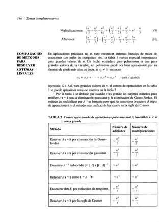 586 / Temas complementarios 
COMPARACI~N 
DE METODOS 
PARA 
RESOLVER 
SISTEMAS 
LINEALES 
En aplicaciones prácticas no es raro encontrar sistemas lineales de miles de 
ecuaciones con miles de incógnitas. Así, la tabla 1 reviste especial importancia 
para grandes valores de n. Un hecho verdadero para polinomios es que para 
grandes valores de la variable, un polinomio puede ser bien aproximado por su 
término de grado más alto; es decir, si ak f O, entonces 
u. + u,x + . . . + q x k - ukxk parax grande 
(ejercicio 12). Así, para grandes valores de n, el conteo de operaciones en la tabla 
1 se puede aproximar como se muestra en la tabla 2. 
Por la tabla 2 se deduce que cuando n es grande los mejores métodos para 
resolver Ax = b son la eliminación gaussiana y la eliminación de Gauss-Jordan. E1 
método de multiplicar porA"es bastante peor que los anteriores (requiere el triple 
de operaciones), y el método más ineficaz de los cuatro es la regla de Cramer. 
TABLA 2 Conteo aproximado de operaciones para una matriz invertible n x n 
con n grande 
Método I 
Número de 
adiciones 
Resolver Ax = b por eliminación de Gauss- 
Jordan 
n3 
Resolver Ax = b por eliminación gaussiana " 
3 
EncontrarA-l reduciendo [A I I] a [I /A]" =n3 
Resolver Ax = b como x = A"b %n3 
Encontrar det(A) por reducción de renglones = - n3 
3 
Resolver A x = b por la regla de Cramer 
n4 
3 
iT-multiplicaciones 
iT-n3 
x- 
3 
 