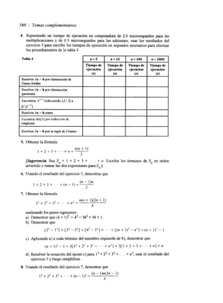 588 / Temas complementarios 
4. Suponiendo un tiempo de ejecución en computadora de 2.0 microsegundos para las 
multiplicaciones y de 0.5 microsegundos para las adiciones, usar los resultados del 
ejercicio 3 para escribir los tiempos de ejecución en segundos necesarios para efectuar 
los procedimientos de la tabla 4. 
Tabla 4 
5. Obtener la fórmula 
n(n + 1) 
1 +2+3+,..+n=----- 
2 
[Sugerencia Sea Sn = 1 + 2 + 3 + . . . + n. Escribir los términos de S, en orden 
invertido y sumar las dos expresiones para S,.] 
6. Usando el resultado del ejercicio 5, demostrar que 
1 + 2 + 3 + . . . + ( n - l ) = - 
(n - 1)n 
2 
7. Obtener la fórmula 
1 2 + 2 2 + 3 2 + . . . + n 2 = 
n(n + l)(2n + 1) 
6 
realizando los pasos siguientes. 
a) Demostrarq~e(k+l)~-p=33k2+3k+1. 
b) Demostrar que 
[2' - 13] + [33 - z3] + [43 - 33] +. . . + [(n + 1)3 - n3] = (n + 1)' - 1 
c) Aplicando a) a cada término del miembro izquierdo dbe) , demostrar que 
( n + 1 ) 3 - ~ = 3 [ 1 2 + 2 2 + 3 2 + ~ . . + n 2 ] + 3 [ 1 + 2 + 3 + ~ . . + n ] + n 
d) Resolver la ecuación del inciso c) para l2 + 22 + 32 + . . . + n', usar el resultado del 
ejercicio 5 y luego simplificar. 
8. Usando el resultado del ejercicio 7, demostrar que 
- (n - l)n(2n - 1) 
12+22+32+'"+(n") - 
6 
 