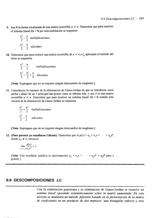 9.9 Descomposiciones L U 589 
9. Sea R la forma escalonada de una matriz invertible n X n. Demostrar que para resolver 
el sistema lineal Rx = b por retrosustitución se requieren 
"n2- n 
2 2 
multiplicaciones 
n2 n 
2 2 
"- adicisnes 
10. Demostrar que para reducir una matriz invertible de n X n a I, aplicando el método del 
texto se requieren 
"n 3- n 
3 3 
n3 n2 n 
3 2 6 
multiplicaciones 
-" + - adiciones 
[Nota Supóngase que no se requiere ningún intercambio de renglones.] 
11. Considérese la variante de la eliminación de Gauss-Jordan en que se introducen ceros 
arriba y abajo de un 1 principal tan pronto como se obtiene éste, y sea A es una matriz 
invertible n X n. Demostrar que para resolver un sistema lineal Ax = b usando esta 
versión de la eliminación de Gauss-Jordan se requieren 
n3 n2 
2 2 
-n3 "n 
2 2 
- + - multiplicaciones 
adiciones 
[Nota Supóngase que no se requiere ningún intercambio de renglones.] 
12. (Paru quienes ya estudiaron C&lculo). Demostrar que si p(x) = u. + a,x + . . . + a,.", 
donde ak # O, entonces 
[Nota Este resultado justifica la aproximación a. + u,x + . . . + ukx" = u,." para x 
grande.] 
9.9 DESCOMPOSICIONES LU 
Con la eliminación gaussiana y la eliminación de Gauss-Jordan se resuelve un 
sistema lineal operando sistemáticamente sobre la matriz aumentada. En esta 
sección se analizar& un método difrente basado en la factorización de la matriz 
de coejkientes en un producto de dos matrices: una triangular inferior y otra 
 