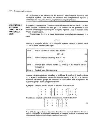 590 / Temas complementarios 
de coe3cientes en un producto de dos matrices: una triangular inferior y otra 
triangular superior. Este método es adecuado para computadoras digitales y 
constituye una base para muchos programas de cómputo prácticos. * 
SQLUCIÓN DE Se procederá en dos partes. Primero se mostrará cómo un sistema lineal Ax = b se 
SISTEMAS puede resolver fácilmente una vez que A se factoriza en un producto de dos 
LINEALES POR matrices: una triangular inferior y otra triangular superior. Luego se mostrará cómo 
FACTORIZA- obtener la factorización. 
CIÓN Si una matriz A n x n se puede factorizar en un producto de matrices n X n 
como 
A = L U 
donde L es triangular inferior y U es triangular superior, entonces el sistema lineal 
Ax = b se puede resolver como sigue: 
Paso 1. Volver a escribir el sistema Ax = b como 
LUX = b (1) 
Paso 2. Definir una nueva matriz y de n X 1 por 
u x = y (2) 
Paso d. Usar (2) para volver a escribir (1) como Ly = b y resolver este sis-tema 
para y. 
Paso 4. Sustituir y en (2) y despejar x. 
Aunque este procedmiento reemplaza el problema de resolver el simple sistema 
Ax = b por el problema de resolver los dos sistemas Ly = b y Ux = y, éstos se 
resuelven fácilmente porque las matrices de coeficientes son triangulares. El 
siguiente ejemplo ilustra este procechmiento. 
Ejemplo 1 Después, en esta sección se obtendrá la factorización 
Usando este resultado y el método antes descrito, resolver el sistem;, 
* En 1979, los Argonne National Laboratories desarrollaron una importante biblioteca, denominada 
LINPAK, de programas de Algebra lineal independientes de la máquina. Muchos de los programas de tal 
biblioteca est&? basados en los métodos que se analizan en esta sección. 
 