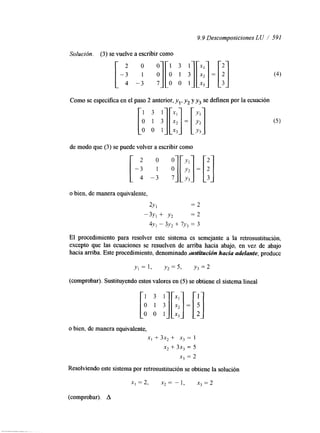 9.9 Descomposiciones LU / 591 
Solución. (3) se vuelve a escribir como 
Como se especifica en el paso 2 anterior, y,, yz y y3 se definen por la ecuación 
de modo que (3) se puede volver a escribir como 
o bien, de manera equivalente, 
2Y I = 2 
-3Y, + Y2 = 2 
4,Vt - 3J)2 + 7Y3 = 3 
El procedimiento para resolver este sistema es semejante a la retrosustitución, 
excepto que las ecuaciones se resuelven de arriba hacia abajo, en vez de abajo 
hacia arriba. Este procedmiento, denominado srustitucidn hacia adelante, produce 
(comprobar). Sustituyendo estos valores en (5) se obtiene el sistema lineal 
o bien, de manera equivalente, 
x, + 3x2 + x, = 1 
x2 + 3x, = 5 
x3 = 2 
Resolviendo este sistema por retrosustitución se obtiene la solución 
x,=2, x 2 = - l , x3=2 
(comprobar). A 
 