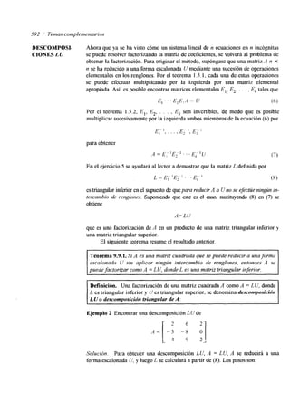 592 i Temas complementarios 
DESCOMPOSI- Ahora que ya se ha visto cómo un sistema lineal de n ecuaciones en n incógnitas 
CIONES LU se puede resolver factorizando la matriz de coeficientes, se volverá al problema de 
obtener la factorización. Para originar el método, supóngase que una matriz '4 n X 
n se ha reducido a una forma escalonada U mediante una sucesión de operaciones 
elementales en los renglones. Por el teorema 1.5.1, cada una de estas operaciones 
se puede efectuar multiplicando por la izquierda por una matriz elemental 
apropiada. Así, es posible encontrar matrices elementales E,, E,, . . . , Ek tales que 
E L . ' . E2E,A = U (6) 
Por el teorema 1.5.2, E,, E , Ek son invertibles, de modo que es posible 
multiplicar sucesivamente por la izquierda ambos miembros de la ecuación (6) por 2' ' '. 
para obtener 
A =E; 'E, 1 . . . E" 
k (7) 
En el ejercicio 5 se ayudará al lector a demostrar que la matriz L definida por 
L = E" ]E- 1 . . . 1 
I 2 (8) 
es triangular lnferior en el supuesto de qupea ra reducir A a U no se efectúe ningún in-tercambio 
de renglones. Suponiendo que este es el caso, sustituyendo (8) en (7) se 
obtiene 
A= LU 
que es una factorización de A en un producto de una matriz triangular inferior y 
una matriz triangular superior. 
El siguiente teorema resume el resultado anterior. 
Teorema 9.9.1. Si A es una matriz cuadrada que se puede reducir a una forma 
escalonada U sin aplicar ningún intercambio de renglones, entonces A se 
puede factorizar como A = LU, donde L es una matriz triangular inferior. 
Definición. Una factorización de una matriz cuadrada A como A = LU, donde 
L es triangular inferior y I/ es triangular superior, se denomina descomposición 
LU o descomposición triangular de A: 
Ejemplo 2 Encontrar una descomposición LU de 
2 -: 
6 
A = [ - : 2J 
Solución. Para obtener una descomposición LU, A = LU, A se reducirá a una 
forma escalonada iJ, y luego L se calculará a partir de (8). Los pasos son: 
 