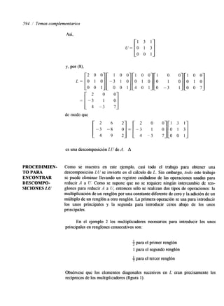 594 / Temas complementarios 
Así, 
PROCEDIMIEN-TO 
PARA 
ENCONTRAR 
DESCOMPO-Y> 
SICIONES LU 
por (8): 
2 0 0 
de modo que 
[-2 :- 6: ! I=[ 2 0 -3 
4 -3 
es una descomposición LU de A. A 
o 0 1 0 0 
1 oj[o 1 
-3 1 O 0 7 
:][A ; '1 7 O 0 1 
Como se muestra en este ejemplo, casi todo el trabajo para obtener una 
descomposición LU se invierte en el cálculo de L. Sin embargo, todo este trabajo 
se puede eliminar llevando un registro cuidadoso de las operaciones usadas para 
reducir A a U. Como se supone que no se requiere ningún intercambio de ren-glones 
para reducir A a U, entonces sólo se realizan dos tipos de operaciones: la 
multiplicación de un renglón por una constante diferente de cero y la adición de un 
múltiplo de un renglón a otro renglón. La primera operación se usa para introducir 
los unos principales y la segunda para introducir ceros abajo de los unos 
principales. 
En el ejemplo 2 los multiplicadores necesarios para introducir los unos 
principales en renglones consecutivos son: 
3 para el primer renglón 
1 para el segundo renglón 
f para el tercer renglón 
Obsérvese que los elementos diagonales sucesivos en L eran precisamente los 
recíprocos de los multiplicadores (figura 1). 
 