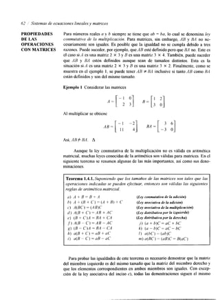 62 ,/ Sistemas de ecuaciones lineales y matrices 
PROPIEDADES Para números reales a y b siempre se tiene que ab = ba, lo cual se denomina ley 
DE LAS conmutativa de la multiplicación. Para matrices, sin embargo, AB y BA no ne- 
OPERACIONES cesariamente son iguales. Es posible que la igualdad no se cumpla debido a tres 
CON MATRICES razones. Puede suceder, por ejemplo, que AB esté definido pero que BA no. Este es 
el caso si A es una matriz 2 x 3 y B es una matriz 3 x 4. También, puede suceder 
que AB y BA estén definidos aunque sean de tamaños distintos. Esta es la 
situación si A es una matriz 2 X 3 y B es una matriz 3 X 2. Finalmente, como se 
muestra en el ejemplo 1, se puede tener AB f BA inclusive si tanto AB como BA4 
están definidos y son del mismo tamaño. 
Ejemplo 1 Considerar las matrices 
Al multiplicar se obtiene 
BA = [ - 3 ‘1 o 
Así, AB f BA. A 
Aunque la ley conmutativa de la multiplicación no es válida en aritmética 
matricial, muchas leyes conocidas de la aritmética son válidas para matrices. En el 
siguiente teorema se resumen algunas de las más importantes, así como sus deno-minaciones 
Teorema 1.4.1. Suponiendo que los tamaños de las matrices son tales que las 
operaciones indicadas se pueden efectuar, entonces son válidas las siguientes 
reglas de aritmética matricial. 
a) A + B = B + A 
(Ley condativa de la adición) 
h) A f ( B + C ) = ( A + B ) f C 
(Ley mociativa de la adición) 
c) A(BC) = (AB)C 
(Ley asociativa de la mltiplicación) 
d ) A(B+C)=AB+AC 
(Ley distributiva por la izquierda) 
e) (B f C)A = BA + CA 
(Ley disfributivapor la derecha) 
f ) A ( B - C ) = A B - . 4 C 
j ) (a+b)C=uC+bC 
g) (B - C)A = BA CA 
h) a(B + C ) = aB + -- aC 
i ) a(B - C) = nB - aC 
k) (U - b)C=uC- bC 
I) a(hC) = (ab)C 
m) a(BC) = (aB)C = B(aC) 
I 
Para probar las igualdades de este teorema es necesario demostrar qulea matriz 
del miembro izquierdo es del mismo tamaño que la matriz del miembro derecho y 
que los elementos correspondientes en ambos miembros son iguales. Con excep-ción 
de la ley asociativa del inciso c), todas las demostraciones siguen el mismo 
 