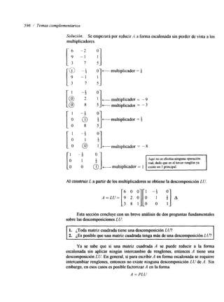 596 / Temas complementarios 
Solucidn. Se empezará por reducir A a forma escalonada sin perder de vista a los 
multiplicadores. 
- multiplicador = 4 /- 
" 1 
c-- m ultiplicador = - 9 multiplicador = - 3 
[ ,1" -1$. i] t-multiplicador = $ 
t-multiplicador = - 8 
t-multiplicador = 1 
real, dado que en el tercer renglon ya 
Al construir L a partir de los multiplicadores se obtiene la descomposición LU. 
6 0 0 j[O 1 -$ 
A /] [3 8 * 
A=LU= 9 2 O O 
Esta sección concluye con un breve análisis de dos preguntas fundamentales 
sobre las descomposiciones L U: 
1. ¿Toda matriz cuadrada tiene una descomposición L I/? 
2. ¿Es posible que una matriz cuadrada tenga más de una descomposición L U? 
Ya se sabe que si una matriz cuadrada A se puede reducir a la forma 
escalonada sin aplicar ningún intercambio de renglones, entonces A tiene una 
descomposición L U. En general, si para escribir A en forma escalonada se requiere 
intercambiar renglones, entonces no existe ninguna descomposición L U de A. Sin 
embargo, en esos casos es posibIe factorizar A en la forma 
A = PLU 
 