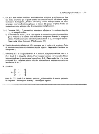9.9 Descomposiciones LU / 599 
14. Sea Ax = b un sistema lineal de n ecuaciones con n incógnitas, y supóngase que A es 
una matriz invertible que se puede escribir en forma escalonada sin efectuar ningún 
intercambio de renglones. ¿Cuántas adiciones y cuántas multiplicaciones son nece-sarias 
para resolver el sistema aplicando el método del ejemplo l? [Nota Contar las 
sustracciones como adiciones y las divisiones como multiplicaciones.] 
15. a) Demostrar: Si L, y L, son matrices triangulares inferiores n X n, entonces también 
L,L, es triangular mferior. 
b) El resultado del inciso a) es un caso especial de un resultado general que establece 
que el producto de un número finito de matrices triangulares mferiores es triangular 
inferior. Usando este hecho, demostrar que la matriz L en (8) es triangular inferior. 
[Sugerencia Véase el ejercicio 27 de la sección 2.4.1 
16. Usando el resultado del ejercicio 15b), demostrar que el producto de un número finito 
de matnces triangulares superiores es triangular superior. [Sugerencia Considerar las 
transpuestas.] 
17. Demostrar: Si A es cualquier matriz n X n, entonces A se puede factorizar como A = 
PLU, donde L es triangular inferior, U es triangular superior y P se puede obtener 
intercambiando en forma adecuada los renglones de I,. [Sugerencia Sea U la forma 
escalonada de A y efectuar primero todos los intercambios de renglones necesarios en 
la reducción de A a U. ] 
18. Factorizar 
como A = PLU, donde P se obtiene a partir de Z3 al intercambiar de manera apropiada 
los renglones, L es triangular inferior y U es triangular superior. 
 