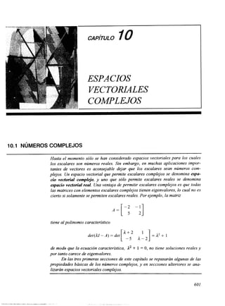 CAPITULO 10 
ESPACIOS 
VECTORLALES 
COMPLEJOS 
10.1 NÚMEROS COMPLEJOS 
Hasta el momento sólo se han considerado espacios vectoriales para los cuales 
los escalares son números reales. Sin embargo, en muchas aplicaciones impor-tantes 
de vectores es aconsejable dejar que los escalares sean números com-plejos. 
Un espacio vectorial que permite escalares complejos se denomina espa-cio 
vectorial complejo, y uno que sólo permite escalares reales se denomina 
espacio vectorial real. Una ventaja de pvrmitir escalares complejos es que todas 
las matrices con elementos escalares complejos tienen eigenvalores, lo cual no es 
cierto si solamente se permiten escalares reales. Por ejemplo, la matriz 
tiene al polinomio característico 
de modo que la ecuación característica, A2 + 1 = O, no tiene soluciones reales y 
por tanto carece de eigenvalores. 
En las tres primeras secciones de este capítulo se repasarán algunas de las 
propiedades básicas de los números complejos, y en secciones ulteriores se ana-lizarán 
espacios vectoriales complejos. 
601 
 