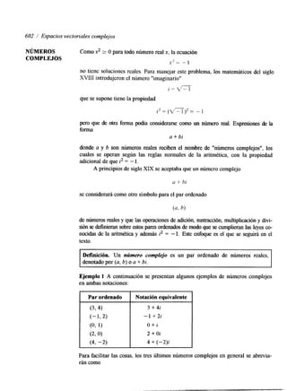 602 / Espacios vectoriales complejos 
NÚMEROS Como x2 2 O para todo número real x, la ecuación 
COMPLEJOS x2= -1 
no tiene soluciones reales. Para manejar este problema, los matemáticos del siglo 
XVIII introdujeron el número "imaginario" 
i = l /r -"1 
que se supone tiene la propiedad 
pero que de otra forma podía considerarse como un número real. Expresiones de la 
forma 
a + bi 
donde a y b son números reales reciben el nombre de "números complejos", los 
cuales se operan según las reglas normales de la aritmética, con la propiedad 
adlcional de que i2 = - l . 
A principios de siglo XIX se aceptaba que un número complejo 
a + hi 
se considerará como otro símbolo para el par ordenado 
de números reales y que las operaciones de adición, swtmcción, multiplicación y &vi-sión 
se definieran sobree stos pares ordenados de modo qusee cumplieran las leyes co-nocidas 
de la aritmética y además i2 = - l. Este enfoque es el que se seguirá en el 
texto. 
Definición. Un nrimero complejo es un par ordenado de números reales, 
denotado por (a, b) o a + bi. 
Ejemplo 1 A continuación se presentan algunos ejemplos de números complejos 
f :n ambas notaciones: 
Par ordenado Notación equivalente 
(3>4) 
3 + 4i 
(- 1,2) - 1 +2i 
(0, 1) O + i 
(290) 2 + Oi 
(4, -2) 4 + (-2); 
Para facilitar las cosas, los tres últimos números complejos en general se abrevia-rán 
como 
 