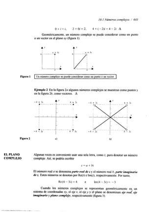 I O. I Núnteros complejos / 603 
O+i=i, 2 + 0 i = 2 , 4 + ( - 2 ) i = 4 - 2 i A 
Geométricamente, un número complejo se puede considerar como un punto 
o un vector en el plano xy (figura 1). 
t ty 
Figura 1 I Un número complejo se puede considerar como un punto o un vector. I 
Ejemplo 2 En la figura 2a algunos números complejos se muestran como puntos y 
en la figura 2b, como vectores. A 
t I 
-4 - 32 
Figura 2 Q) b) 
EL PLANO Algunas veces es conveniente usar una sola letra, como z, para denotar un número 
COMPLEJO complejo. Así, se podría escribir 
z=a+bi 
El número real a se denomina parte real de z y el número real b, parte imaginaria 
de z. Estos números se denotan por Re(z) e Im(z), respectivamente. Por tanto, 
Re(4 - 3i) = 4 'e Im(4 - 3i) = -3 
Cuando los números complejos se representan geométricamente en, un 
sistema de coordenadas qv, el eje x, el eje y y el plano se denominan eje real: .+e 
imaginario y plano complejo, respectivamente (figura 3). 
 