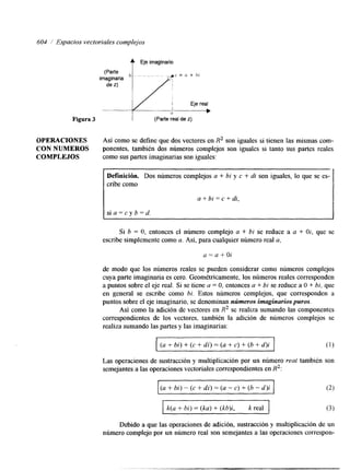 604 / Espacios vectoviales complejos 
t Eje imaginario 
Figura 3 I (Parte real de z) 
OPERACIONES Así como se define que dos vectores en R2 son iguales si tienen las mismas com- 
CON NUMEROS ponentes, también dos números complejos son iguales si tanto sus partes reales 
COMPLEJOS como sus partes imaginarias son iguales: 
Definición. Dos números complejos u + bi y c + di son iguales, lo que se es-cribe 
como 
a + bi = c + di, 
Si b = O, entonces el número complejo a + Di se reduce a a + Oi, que se 
escribe simplemente como a. Así, para cualquier número real a, 
a=a+Oi 
de modo que los números reales se pueden considerar como números complejos 
cuya parte imagmaria es cero. Geométricamente, los números reales corresponden 
a puntos sobre el eje real. Si se tiene a = O, entonces a + bi se reduce a O + bi, que 
en general se escribe como bi. Estos números complejos, que corresponden a 
puntos sobre el eje imaginario, se denominan nrimeros imaginarios puros. 
Así como la adición de vectores en R2 se realiza sumando las componentes 
correspondientes de los vectores, también la adición de números complejos se 
realiza sumando las partes y las imaginarias: 
(u + bi) f (c + di) = (a + c) + (b + d)i 
(1) 
Las operaciones de sustracción y multiplicación por un número real también son 
semejantes a las operaciones vectoriales correspondientes en R2: 
I (a + bi) - (c + di) = (a - c) + (D - d)i I (2) 
I k(a + bi) = (ka) t (kb)i, k real I (3) 
Debido a que las operaciones de adición, sustracción y multiplicación de un 
número complejo por un número real son semejantes a las operaciones correspon- 
 