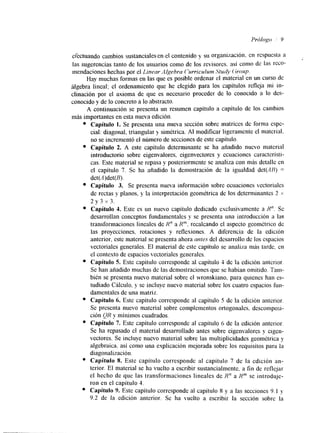 erectuando cambios sustanciales ente1 contenido y su OrgallhCiÓn, en rcspuesta a 
las sugerencias tanto de los usuarios como de los revisores. así como de las cCO-mendaciones 
hechas por el Linear Algebra ('urriculum Study (;roup. 
Hay muchas formas en las que es posible ordenar el material en un curso de 
algebra lineal: el ordenamiento que he elegido para 10s capítulos refleja m i in-clinación 
por el axioma de que es necesario proceder de 10 conocido 21 10 des-conocido 
y de lo concreto a lo abstracto. 
A continuación se presenta un resumen capítulo a capítulo de 10s cambios 
más importantes en esta nueva edición. 
Capítulo 1. Se presenta una nueva sección sobre matrices de forma espc-cial: 
diagonal, triangular y simétrica. Al modificar ligeramente el material. 
no se incrementó el número de secciones de este capítulo. 
Capítulo 2. A este capítulo determinante se ha añadido nuevo material 
introductorio sobre eigenvalores, eigenvectores y ccuaciones característi-cas. 
Este material se repasa y posteriormente se analiza con más detalle en 
el capítulo 7. Se ha añadido la demostración de la igualdad det(AR) = 
det(A)det(B). 
Capítulo 3. Se presenta nueva información sobre ecuaciones vectorialcs 
de rectas y planos, y la interpretación geomktrica de los determinantes 2 x 
2 ~ 3 x 3 . 
Capítulo 4. Este es un nuevo capítulo dedicado exclusivamente a R". Se 
desarrollan conceptos fündamentales y se presenta una introducción a las 
transformaciones lineales de Rn a R"'. recalcando el aspecto geométrico dc 
las proyecciones, rotaciones y reflexiones. A diferencia de la edición 
anterior, este material se presenta ahora antes del desarrollo de los espacios 
vectoriales generales. El material de este capítulo se analiza más tarde, en 
el contesto de espacios ,ectoriales generales. 
Capítulo S. Este capítulo corresponde al capítulo 4 de la edición anterior. 
Se han añadido muchas de las demostraciones que se habían omitido. Tam-bién 
se presenta nuevo material sobre el wronskiano, para quienes han cs-tudiado 
Cálculo, y se incluye nuevo material sobre los cuatro espacios fun-damentales 
de una matriz. 
Capítulo 6. Este capítulo corresponde al capítulo 5 de la edición anterior. 
Se presenta nuevo material sobre complementos ortogonalcs. descomposi-ción 
QR y mínimos cuadrados. 
Capítulo 7. Este capítulo corresponde al capítulo 6 de la edición anterior. 
Se ha repasado el material desarrollado antes sobre eigenvalores y elgen-vectores. 
Se incluye nuevo material sobre las multiplicidades geométrica y 
algebraica. así como una explicación mejorada sobre los requisitos para la 
diagonalización. 
Capítulo 8. Este capítulo corresponde al capítulo 7 de la edición an-terior. 
El material se ha vuelto a escribir sustancialmente. a fin de reflejar 
el hecho de que las transformaciones lineales de Rn a Hm se introduje-ron 
en el capítulo 4. 
Capítulo 9. Este capítulo corresponde al capítulo 8 y a las secciones 9. I y 
9.2 de la edición anterior. Se ha vuelto a escribir la sección sobre la 
 