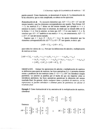1.4 Inversas; reglas de la aritmética de matrices / 63 
patrón general. Como ilustración, se demostrará el inciso 6). La demostración de 
la ley asociativa, que es más complicada, se esboza en los ejercicios. 
Demostración de d). Es necesario demostrar que A(B + C) y AB + AC son del 
mismo tamaño y que los elementos correspondientes son iguales. Para formar A(B 
+ C), las matrices B y C deben ser del mismo tamaño, por ejemplo m x n, y 
entonces la matriz A debe tener m columnas, de modo que su tamaño debe ser de 
la forma r x m. Con lo anterior, se tiene que A(B + C) es una matriz r X n. Se 
concluye que AB + A C también es una matriz r X n y, en consecuencia, A(B + C) 
y AB + AC son del mismo tamaño. 
Suponer que A = [a,], B = [bu] y C = [c,]. Se quiere demostrar que los 
elementos correspondientesd e A(B + C) y AB + AC son iguales; es decir, que 
[A(B + C ) ] , = [AB + AC I;, 
para todos los valores de i y j . Pero por las definiciones de adición y multiplicación 
de matrices se tiene 
[A(B+ C)];, = a,,(bl,+ cl,) + a,2(b2j+ c2,) + . . . + aim(bm+j cm,) 
= (a,,b,, + a,2b2,+ . . . + aimb,,) + (aj l c ,+, U , ~ C+~ ., . . + a,,cmj) 
= [AB],, + [AC,,] = [AB + AC I,, u 
OBSERVACI~N. Aunque las operaciones de adición y multiplicación de matrices 
se definieron para pares de matrices, las leyes asociativas 6) y c) permiten denotar 
sumas y productos de tres matrices como A + B + C y ABC sin introducir ningún 
paréntesis. Lo anterior se justifica por el hecho de que sin importar cómo se 
introducen paréntesis, las leyes asociativas garantizan la obtención del mismo 
resultado final. En general, dados cualquier suma o producto de matrices, en las 
expresiones se pueden introducir o eliminar pares de paréntesis sin afectar el 
resultadojnal. 
Ejemplo 2 Como ilustración de la ley asociativa de la multiplicación de matrices, 
considerar 
Entonces 
. . .. 
 