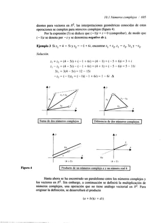 1 O. 1 Números complejos 1 605 
dientes para vectores en R2, las interpretaciones geométricas conocidas de estas 
operaciones se cumplen para números complejos (figura 4). 
Por la expresión (3) se deduce que (- l)z + z = O (comprobar), de modo que 
(- l)z se denota por -z y se denomina negativo de z. 
Solución. 
z , + z z = ( 4 - 5 i ) + ( - l + 6 i ) = ( 4 - 1 ) + ( - 5 + 6 ) i = 3 + i 
z l - z Z = ( 4 - 5 i ) - ( - l + 6 i ) = ( 4 + 1 ) + ( - 5 - 6 ) i = 5 - l l i 
32, = 3(4 - 5i) = 12 - 15i 
-zZ=(-1)zz=(-1)(-1 +6i)= 1 -6i A 
Suma de dos números complejos. Diferencia de dos números complejos. 
f’ f’ 
I (k >O) (k O ) 
Figura 4 Producto de un números complejo z y un número real k. 
Hasta ahora se ha encontrado un paralelismo entre los números complejos y 
los vectores en R2. Sin embargo, a continuación se definirá la multiplicación de 
números complejos, una operación que no tiene análogo vectorial en R2. Para 
originar la definición, se desarrollará el producto 
(a + bi)(c + di) 
 
