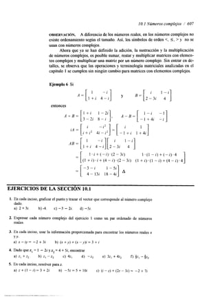 1 O. 1 Números complejos / 607 
OBSERVACI~N. A diferencia de los números reales, en los números complejos no 
existe ordenamiento según el tamaño. Así, los símbolos de orden <, 5, > y no se 
usan con números complejos. 
Ahora que ya se han definido la ahción, la sustracción y la multiplicación 
de números complejos, es posible sumar, restar y multiplicar matrices con elemen-tos 
complejos y multiplicar una matriz por un número complejo. Sin entrar en de-talles, 
se observa que las operaciones y terminología matriciales analizadas en el 
capítulo 1 se cumplen sin ningún cambio para matrices con elementos complejos. 
Ejemplo 6 Si 
entonces 
A B = [ -i][ 'qi] 
[ I + i 4 2 - i - 3 i 
= ! . i + ( - i ) . ( 2 - 3 i ) 1 .(1 + - i) ( - i ) . 4 
( I + i ) . i + ( 4 - i ) . ( 2 - 3 i ) (1 +i).-(i )l+ ( 4 - i ) . 4 
- 3 - i 1 -5i =[ 4-13i 18-4i 
EJERCICIOS DE LA SECCION 10.1 
1. En cada inciso, graficar el punto y trazar el vector que corresponde al número complejo 
dado. 
a) 2 + 3i. b) 4. c) -3 - 2i. d) -Si. 
2. Expresar cada número complejo del ejercicio 1 como un par ordenado de números 
reales. 
3. En cada inciso, usar la mformación proporcionada para encontrar los números reales x 
Y Y. 
a) x - i y = - 2 + 3 i b) ( x + y ) + ( x - y ) i = 3 + i 
4. Dado que z, = 1 - 2i y z2 = 4 + Si, encontrar 
a) z , + z , b) z I - z 2 c) 42, d) -z2 e) 32, +4z, f) 2 1 -9 222 
5. En cada inciso, resolver para z. 
a) z + ( l - i ) = 3 + 2 i b) -5z=5+10i c) ( i - z ) + ( 2 ~ - 3 i ) = - 2 + 7 i 
 