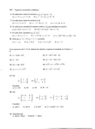 608 i Espacios vectoriales complejos 
6. En cada inciso, trazar los vectores z,, z2, z, + z2 y z1 - z2. 
a) z1 = 3 + i, z2 = 1 + 4i b) z, = -2 + 2i, z2 = 4 + 5i 
7. En cada inciso, trazar los vectores z y kz. 
a ) z = l + i , k = 2 b ) z = - 3 - 4 i , k = - 2 c) z = 4 + 6 i , k = $ 
8. En cada inciso, encontrar los números reales k, y k2 que satisfagan la ecuación 
a) k l i + k , ( l + i ) = 3 - 2 i b) k , ( 2 + 3 i ) + k 2 ( l - 4 i ) = 7 + 5 i 
9. En cada inciso, encontrar z,z2, z12 y z:. 
a) 2, = 3i. z2 = 1 - i b) z, = 4 + 6i, z, = 2 - 3i c ) zl = 9(2 + 4i), z2 = i(1 - 5i) 
10. Dado que z1 = 2 - 5i y z, = - 1 - i, encontrar 
a) zl - z,z2 b) (zl + 32,)' c) [zI + ( I +z2)I2 d) iz, - z: 
11. (1 + 2i)(4 - 6i)2 12. (2 - i)(3 + i)(4 - 2i) 
15. [ (2 + i)(& + $)I2 16. (a + i) - i a ( l + ai) 
17. ( I + i + i2 + i3)'"" 18. (3 - 2i)2 - (3 + 2i)' 
19. Sea 
Encontrar 
a) A + 3iB b) BA c) AB d) B2 - A2 
20. Sea 
Encontrar 
a) A(BC) b) (BC)A c) (CA)B2 d) (1 + i)(AB) + (3 - 4i)A 
21. Demostrar que 
a) Im(iz) = Re(z). b) Re(iz) = - Im(z). 
 