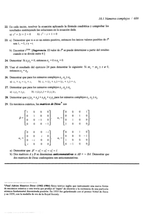 I O. 1 Números complejos / 609 
22. En cada inciso, resolver la ecuación aplicando la fórmula cuadrhtica y comprobar los 
resultados sustituyendo las soluciones en la ecuación dada. 
a) z2+2z+2=0 b) z2-z+ 1=0 
23. a) Demostrar que si n es un entero positivo, entonces los únicos valores posibles de in 
son 1, -1, i y -i. 
b) Encontrar iZso9. [Sugerencia El valor de in se puede determinar a partir del residuo 
cuando n se divide entre 4.1 
24. Demostrar: Si zlzz = O, entonces zI = O o z2 = O. 
25. Usar el resultado del ejercicio 24 para demostrar lo siguiente: Si zzl = zz2 y z # O, 
entonces z1 = zz. 
26. Demostrar que para los números complejos zl, z2 y z3 
a) z, + z2 = z2 + zI b) z, + (z2 + z3) = (z, + z2) + z3 
27. Demostrar que para los números complejosz l, zz y z3 
4 zlz2= z2zl b) zl(z2z3)= (zIz2)z3 
28. Demostrar que zl(z2+ z3) = z1z2+ zit3p ara los números complejozsI ,z z y z3. 
29. En mecánica cuántica, las matrices de Dirac* son 
P= 
(Y, = 
1 0 0 0 
O 1 0 0 
o 0 - 1 o 
o 0 o - 1 
O O O - i 
O 0 i 0 
O - i O O 
i o 0 0 
> (Y,= 
, CU, = 
'o: 1 yo "o I' 
1 0 0 0 
0 0 1 0 
0 o 0 - 1 
1 0 0 0 
,o -1 0 o 
a) Demostrar que p2 = 4 = a: = 4 = I, 
b) Dos matrices A y B se denominan anticonmui&*vus si AB = - BA. Demostrar que 
dos matrices de Dirac cualesquiera son anticonmutativas. 
*Paul Adrien Maurice Dirac (1902-1984) fisico teórico inglés que instrumentó una nueva forma 
de mecánica cuántica y una teoría que predijo el "espín" de electrón y la existencia de una particula 
atómica fundamental denominada positrón. En 1933 fue galardonado con el premio Nobel de fisica 
y en 1939, con la medalla de oro de la Royal Society. 
 