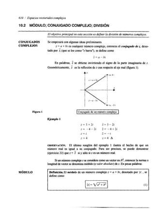 61 O / Espacios vectoriales complejos 
10.2 MóDULO; CONJUGADO COMPLEJO; DIVISIÓN 
~~ 
El objetivo principal en esta sección es definir la división de números complejos. 
CONJUGADOS Se empezará con algunas ideas preliminares. 
ComLEJOs z = a + bi es cualquier número complejo, entonces el conjugado de z, deno-tado 
por z, (que se lee como"z barra"), se define como 
z = a - b i 
En palabras, se obtiene invirtiendo el signo de la parte imaginaria de z. 
Geométricamente, t es la reflexión dez con respecto al eje real (figura 1). 
Figura 1 
MÓDULO 
Ejemplo 1 
i+=n-bi 
Conjugado de un número complejo. I ~~~~ 
z = 3 + 2 i Z=3-2i 
z = -4-2i Z = - 4 + 2 i 
z=i - i 
z = 4 z = 4 A 
OBSERVACI~N. El último renglón del ejemplo 1 ilustra el hecho de que un 
número real es igual a su conjugado. Para ser precisos, se puede demostrar 
(ejercicio 22) que z = Z si y SÓIO si z es un número r d . 
Si un número complejo z se considem como un vector en R2, entonces la norma o 
longitud de vectosre denomina módulo (o valor absoluto) de z. En pocas palabras: 
Defhicibn.El mddulo de un número complejo z = a + bi, denotado por Iz/ , se 
define como 
 