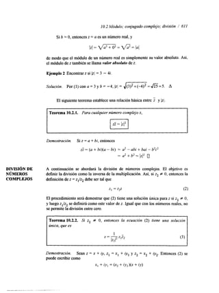 10.2 Módulo; conjugado complejo; división / 61 1 
de modo que el módulo de un número real es simplemente su valor absoluto. Así, 
el módulo de z también se llama valor absoluto de z. 
Ejemplo 2 Encontrar z si [zl = 3 - 4i. 
Solución. Por (1) con a = 3 y b = -4, (zI = , / m = J z s = 5 . A 
El siguiente teorema establece una relación básica entre i y Izl. 
Teorema 10.2.1. Para cualquier número complejo z, 
Demostración. Si z = a + bi, entonces 
ZZ = (a + bi)(a - bi) = a2 - abi + bai - b2i2 
= a2 + b2 = 1zI2 0 
DIVISI~ND E A continuación se abordará la división de números complejos. El objetivo es 
NÚMEROS definir la división como la inversa de la multiplicación. Así, si z2 # O, entonces la 
COMPLEJOS definición de z = zl/zz debe ser tal que 
El procedimiento será demostrar que (2) tiene una solución única para z si z2 f O, 
y luego z1/z2 se definirá como este valor de t. Igual que con los números reales, no 
se permite la división entre cero. 
Teorema 10.2.2. Si z2 f O, entonces la ecuación (2) tiene una solución 
única, que es 
1 - 
1z212 
z=-zz 
Demostración. Sean z = x + i y , z, -- x1 + iY1 Y 22 = x2 + iy2. Entonces (2) se 
puede escribir como 
x1 + iyl = (x2 + iy2)(x + iy) 
 
