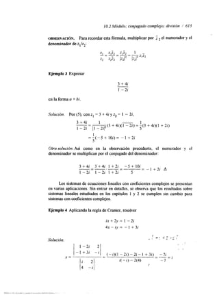 10.2 Módulo; conjugado complejo; división / 613 
OBSERVACI~N. Para recordar esta fórmula, multiplicar por Z el numerador y el 
denominador de z,/z2: 
Ejemplo 3 Expresar 
3 + 4i 
1 -2i 
en la forma a + bi. 
Solución. Por (3, con z1 = 3 + 4i y z2 = 1 - 2i, 
3 + 4i 1 1 
1 - 2i - 11 - 2iI2 5 
" (3 + 4i)( 1 - 2i) = - (3 + 4i)( 1 + 2i) 
1 
5 
= - ( - 5 + 1Oi)= - 1 + 2 i 
Otra solución. Así como en la observación precedente, el numerador y el 
denominador se multiplican por el conjugado del denominador: 
3 +4i 3 +4i 1 +2i -5 + 1Oi 
1 -2i 1 -2i 1 +2i 5 
- - = - I + 2 i A 
Los sistemas de ecuaciones lineales con coeficientes complejos se presentan 
en vanas aplicaciones. Sin entrar en detalles, se observa que los resultados sobre 
sistemas lineales estudiados en los capítulos 1 y 2 se cumplen sin cambio para 
sistemas con coeficientes complejos. 
Ejemplo 4 Aplicando la regla de Cramer, resolver 
ix + 2y = 1 - 2i 
4x-iy= -1 +3i 
 