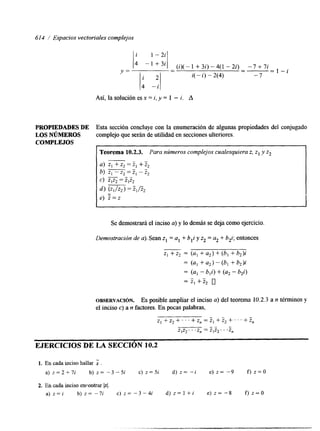 61 4 / Espacios vectoriales complejos 
1' -'"'I (i)(-1 +3i)-4(1 -2i) -7+7i 
- - 1 - i 1; -21 
Y = -- -" 
i( - i) - 2(4) -7 
Así, la solución es x = i, y = 1 - i. A 
PROPIEDADES DE Esta sección concluye con la enumeración de algunas propiedades del conjugado 
LOS NÚMEROS complejo que serán de utilidad en secciones ulteriores. 
COMPLEJOS 
Teorema 10.2.3. Para números complejos cualesquiera z, z1 y Z2 1 
a) Z] + z, = 2, + z2 
" b) m = Z, - z2 
Se demostrará el inciso a) y lo demás se deja como ejercicio. 
Demostración de a). Sean z1 = al + b,i y z2 = u2 + b2i; entonces 
z1 + z2 = (al + az) + (b, + b,)i 
= (a, + a2) - (b, + b2)i 
= (a, - b,i) + (u2 - b,i) 
= z, + z, 0 
OBSERVACI~N. Es posible ampliar el inciso a) del teorema 10.2.3 a n términos y 
el inciso c) a n factores. En pocas palabras, 
z , + z 2 + . ~ ~ + z , = z , + z 2 + ~ ' ~ + ~ , 
" - 
Z]Z2. . . z, = z,z*. . .Z" 
EJERCICIOS DE LA SECCIÓN 10.2 
1. En cada inciso hallar . 
a ) z = 2 + 7 i b ) z = - 3 - 5 i c ) z = 5 i d ) z = - i e ) z = -9 f ) z = 0 
2. En cada inciso encontrar IzI. 
a ) z = i b ) z = - 7 i c ) z = - 3 - 4 i d ) z = l + i e ) z = - 8 f ) z = O 
 