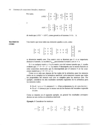 Y 
.4(BC) = 
1 2- 
3 4 
O 1 
de modo que (,dB)(' = A(B(?, como garantiza el teorema 1.4. IC. A 
MATRICES Una matriz que tiene todos sus elemento iguales a cero, como 
CERO 
se denomina matriz cero. Una matriz cero se denotara por O; si es importante 
destacar el tamaño, se escribirá Omxn para denotar la matriz cero m x n. 
Si A es cualquier matriz y U es la matriz cero del mismo tamaño que A, resulta 
evidente que A + O = O + .4 =A. La matriz O desempeña casi la misma función en 
estas ecuaciones matriciales que la desempeñada por el número O en las ecua-ciones 
numéricas a + O = O + a = a. 
Como ya se sabe que algunas de las reglas de la aritmética para los números 
reales no se cumplen en la aritmética matricial, sería temerario asumir que todas 
las propiedades del número real cero se cumplen para las matrices cero. Por 
ejemplo. considerar los dos resultados normales siguientes de la aritmética para 
los nlimeros reales. 
Si ab = ac y a = O. entonces b = c. (Esto se denomina ley de cancelación.) 
Si ad = O entonces por lo menos uno de los factores del miembro izquierdo 
es cero. 
Como se muestra en el siguiente ejemplo, en general los resultados correspon-dientes 
no son ciertos en aritmética matricial. 
Ejemplo 3 Considerar las matrices 
 