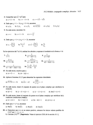 1 O. 2 Módulo; conjugado complejo; división / 615 
3. Comprobar que z = kl2 para 
a) z = 2 - 4 i b) z = - 3 + 5 i c) z=*-V% 
4. Dado que z, = 1 - 5i y zz = 3 + 4i, encontrar 
a) zI/zz b) 5,/z2 c) zl/& d) (z1/z2) e) zl/lzzl f) Iz,/z21 
5. En cada inciso, encontrar l/z. 
a) z = i b) z = 1 -5i c) z=- 
-i 
7 
6. Dado que z, = 1 + i y zz = 1 - 2i, encontrar 
En los ejercicios del 7 al 14, realizar los cillculos y expresar el resultado en la forma a + bi. 
i 2 7. - I + i 
1 
8. ___9. ___- (1 - i)(3 + i) (3 + 4)’ 
10. 
2 + i 
i( - 3 + 4i) 
V3+i 
11. 
1 
12. 
(1 - i)(V3 - i) i(3 - 2i)(l + i) 
i 1 - 2 i 2 + i 
(1 - i)(l - 2i)(l + 2i) 3 + 4i 5i 
13. 
14. 
15. En cada inciso, resolver para z. 
a) iz = 2 - i b) (4 - 3i)F = 
16. Aplicar el teorema 10.2.3 para demostrar las siguientes identidades: 
- 
a) z+=z-Si b) z=- iZ c) -i=+Z -1 
I-z 
17. En cada inciso, trazar el conjunto de puntos en el plano complejo que satisfacen la 
ecuación. 
a) Iz(=2 b) l z - ( l + i ) / = 1 c) Iz - i ( = ( z + i ( d) Im(Z+i)=3 
18. En cada inciso, trazar el conjunto de puntos en el plano complejo que satisfacen la(s) 
condición (condiciones) dada(s). 
a) Iz + i l s 1 b) 1 < bl < 2 c) (2z - 4il < 1 d) JzI 5 )z + iJ 
19. Dado que z = x + Q, encontrar 
a) Re(G) b) Im(c) c) Re(i5) d) Im(i5) 
20. a) Demostrar que si n es un entero positivo, entonces los únicos valores posibles de 
(1li)”son 1, -1,iy -i. 
b) Calcular ( l/i)2s09. [Sugerencia. Véase el ejercicio 23(b) de la sección 10.1 ,] 
 