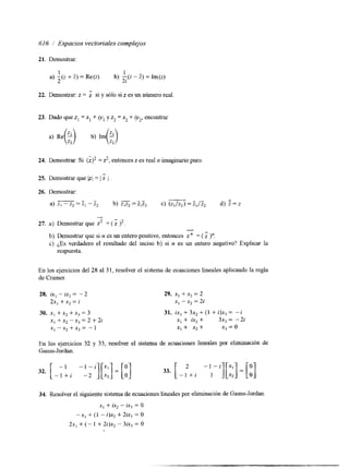 616 / Espacios vectoriales complejos 
21. Demostrar: 
1 I 
2 2i 
a) -(z + Z ) = Re(z) bj -(z - 5) = Im(zj 
22. Demostrar: z = si y sólo si z es un número real 
23. Dado que z, = x, + iyl y z2 = x2 + 'y2, encontrar 
24. Demostrar: Si (i)2= 2,e ntonces z es real o imaginario puro. 
25. Demostrar que Iz; = j 1 
26. Demostrar: 
" - 
a) z, - z, = zI - z2 b) = I,:, c) (zl/z2) = Z,/Z2 d) = z 
- 
27. a) Demostrar que z2 = (i)2 . 
- 
b) Demostrar que si n es un entero positivo, entonces Z" = ( 1 j". 
c) ¿Es verdadero el resultado del inciso b) si n es un entero negativo? Explicar la 
respuesta. 
En los ejercicios del 28 al 31, resolver el sistema de ecuaciones lineales aplicando la regla 
de Cramer. 
28. ix, - ix, = - 2 
2x, + x2 = i 
30. xI + x, + x3 = 3 
x, + x, - xj = 2 + 2i 
x, --,+x,= -1 
29. x, +x2 = 2 
x, - x2 = 2i 
31. ix, + 3x, + (1 + i)x3 = - i 
x, + ix, + 3x, = -2i 
XI + x, + xj = o 
En los ejercicios 32 y 33, resolver el sistema de ecuaciones lineales por eliminación de 
Gauss-Jordan. 
32. [ - l"+ i " --2i ] [ ~ ~ ] = [:] 33. [ "If2 "[;;]=[:I 1 
34. Resolver el siguiente sistema de ecuaciones lineales por eliminación de Gauss-Jordan 
x, + ix, - ix, = O 
-x1 + (1 - i)x, + 2ix3 = O 
2x, + (- I + 2i)x, - 3ix3 = O 
 