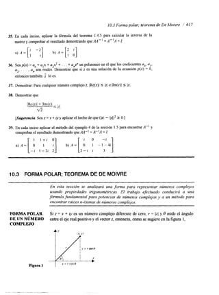 10.3 Forma polar; teorema de De Moivre / 61 7 
35. En cada inciso, aplicar la fórmula del teorema 1.4.5 para calcular la inversa de la 
matriz y comprobar el resultado demostrando que AA - ' = A - 'A = I. 
36. Sea&) = a. + alx + a,x2 + . . . + anX" un polinomio en el que los coeficientes a,,, a,, 
a2, . . . , an son reales. Demostrar que si z es una soluci6n de la ecuación p(x) O, 
entonces también lo es. 
37. Demostrar: Para cualquier número complejo z, IRe(z)l 5 Izi e IIm(z)l 5 Iz/. 
38. Demostrar que 
IRe(z)l + IIm(z)l ~ v5 
[Sugerenciu Sea z = x + iy y aplicar el hecho de que (bl - b1)2 2 O.] 
39. En cada inciso aplicar el método del ejemplo 4 de la sección 1.5 para encontrar A" y 
comprobar el resultado demostrando que AA" = A"A = 1. 
i O - i 
2 - i i 
10.3 FORMA POLAR; TEOREMA DE DE MOIVRE 
En esta sección se analizará una forma para representar números complejos 
usando propiedades trigonométricas. El trabajo efectuado conducirá a una 
fórmula fundamental para potencias de números complejos y a un método para 
encontrar raíces n-ésimas de números complejos. 
FORMA POLAR Si z = x + iy es un número complejo diferente de cero, r = (z( y 8 mide el ángulo 
DE UN NúMERO entre el eje real positivo y el vector z, entonces, como se sugiere en la figura 1, 
COMPLEJO 
Figura 1 
 