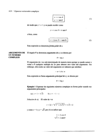 618 / Espacios vectoriales complejos 
de modo que z = x + iy se puede escribir como 
z=rcos e+irsenB 
o bien, como 
I I 
Esta expresión se denominaforma polar de z. 
ARGUMENTO DE El ángulo 8 se denomina argumento de z y se denota por 
UN NúMERO 
COMPLEJO e = arg z 
El argumento de z no está determinado de manera única porque se puede sumar o 
restar a 8 cualquier múltiplo de 2z para obtener otro valor del argumento. Sin 
embargo, sólo existe un valor del argumento en radianes que satisface 
Esta expresión se llama argumento principal de z y se denota por 
e= Arg z 
Ejemplo 1 Expresar los siguientes números complejos en forma polar usando sus 
argumentos principales: 
( a ) z = l + d % b ) z = - 1 - I 
Solución de u). El valor de r es 
r =  z l = w = + T = 2 
ycomox= l y y = fi,por(l)seinfiereque 
 