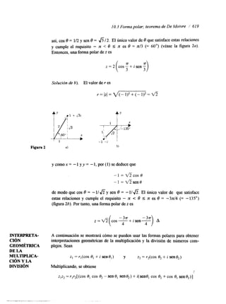 10.3 Forma polar; teorema de De Moivre / 61 9 
así, cos 8 = 112 y sen O = 6 1 2 . El Único valor de O que satisface estas relaciones 
y cumple el requisito - n < 8 I n es O = n/3 (= 60") (véase la figura 2a). 
Entonces, una forma polar de z es 
Solución de h). El valor de r es 
1 - i 
- 1 = *COS e 
-1 = *sene 
de modo que cos O = - 1f fi y sen O = - 11 f i . El Único valor de que satisface 
estas relaciones y cumple el requisito - n e 8 5 n es O = -3~14 (= - 135') 
(figura 26). Por tanto, una forma polar de z es 
""1 -+isen- A 
4 
INTERPRETA- A continuación se mostrará cómo se pueden usar las formas polares para obtener 
CIÓN interpretaciones geométricas de la multiplicación y la división de números com- 
GEOMÉTRICA plejos. Sean 
DE LA 
MULTIPLICA-CIÓN 
Y LA 
z, =?,(cos 0, + i sene,) y z2 = r,(cos 6, + i sen e,) 
DMSIÓN Multiplicando, se obtiene 
Z,Z, = r,r2[(cos-0C, OS e, -sene, sene,) + i(sen0, cos 0, + COS e, sene,)] 
 