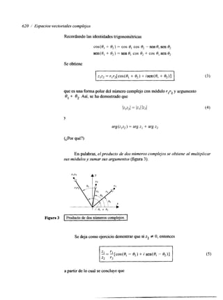 620 / Espacios vectoriales complejos 
Recordando las identidades trigonométricas 
cos(8, + O,) = cos S, cos O, - sen 8, sen S, 
sen(0, + 8,) = sen O, cos S, + cos 8, sen 8, 
Se obtiene 
zlz2 = r,r,[cos(S, + O,) + isen(8, + O,)] 
que es una forma polar del número complejo con módulrol rz y argumento 
8, +- 8,. Así, se ha demostrado que 
l v 2 1 = IZllIZ2l 
Y 
arg(z,z2) = arg z1 + arg z2 
(¿Por qué?) 
En palabras, el producto de dos números complejos se obtiene al multiplicar 
sus módulos y sumar sus argumentos (figura 3). 
Figura 3 Producto de dos números complejos. I 
Se deja como ejercicio demostrar que si z2 # O, entonces 
~~ 
a partir de lo cual se concluye que 
 