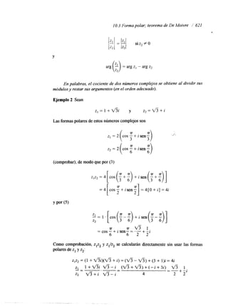 1 O. 3 Forma polar; teorema de De Moivre / 621 
Y 
arg k) = arg z1 - arg z2 
En palabras, el cociente de dos números complejos se obtiene al dividir sus 
módulos y restar sus argumentos (en el orden adecuado). 
Ejemplo 2 Sean 
Las formas polares de estos números complejos son 
(comprobar), de modo que por (3) 
zlzz =4[cos(t+:) +isen('+:)] 
= 4 [c o s -y+i s e n=- 4 [O+i ]=4 i 2 -1 
=cos-T+ isen-=T--+V--i 3 1 
6 6 2 2 
Como comprobación, zlz2 y z1/z2 se calcularán directamente sin usar las formas 
polares de z1 y z2: 
.- . . 
 