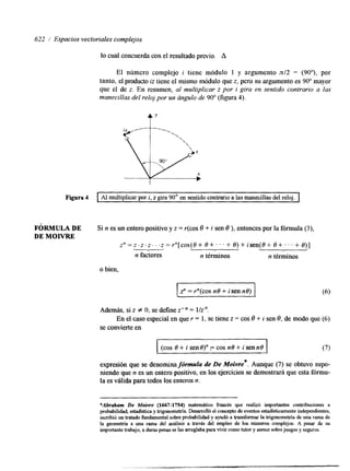 622 / Espacios vectoriales complejos 
lo cual concuerda con el resultado previo. A 
El número complejo i tiene módulo 1 y argumento n/2 = (90"), por 
tanto, el producto iz tiene el mismo módulo que z, pero su argumento es 90" mayor 
que el de z. En resumen, al multiplicar z por i gira en sentido contrario a las 
manecillas del reloj por un ángulo de 90" (figura 4). 
t' 
Figura 4 I Al multiplicar por i, z gira 90' en sentido contrario a las manecillas del reloj. I 
FÓRMULA DE Si n es un entero positivo y z = r(cos O + i sen e ), entonces por la fórmula (3), 
DE M O W 
Z " = Z-. Z . t . . .~= r"[cos(8+8+...+8)+isen(8+8+...+8)] n factores n términos n términos 
o bien, 
z" = r"(cos no + isen ne) 
Además, si z f O, se define z-" = l/z". 
se convierte en 
En el caso especial en que r = 1, se tiene z = cos O + J sen O, de modo que (6) 
(cos 8 + i seno)" F cos n8 + i sen no 
expresión que se denomina fórmula de De Moivre*. Aunque (7) se obtuvo supo-niendo 
que n es un entero positivo, en los ejercicios se demostrará que esta fórmu-la 
es válida para todos los enteros n. 
*Abraham De Moivre (1667-1754) matemático francés que realizó importantes contribuciones a 
probabilidad, estadística y trigonomehia. Desarrolló el concepto de eventos estadísticamente independientes, 
escribió un tratado hndamental sobre probabilidad y ayudó a transformar la trigonometría de una rama de 
la geometría a una rama del análisis a través del empleo de los números complejos. A pesar de su 
importante trabajo, a duras penas se ¡as arreglaba para vivir como tutor y asesor sobre juegos y seguros. 
 