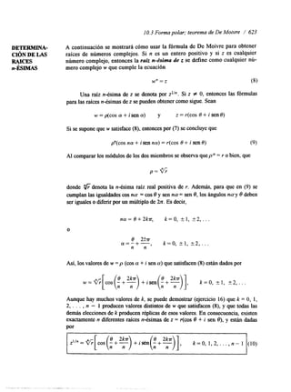 1O . 3 Forma polar; teorema de DeM oivre / 623 
DETERMINA- A continuación se mostrará cómo usar la fórmula de De Moivre para obtener 
C I ~ NDE LAS raíces de números complejos.S i n es un entero positivo y si z es cualquier 
RAICES número complejo, entonces la raíz n-ésima de z se define como cualquier nú-n- 
ÉSIMAS mero complejo w que cumple la ecuación 
Una raíz n-ésima de z se denota por zlln. Si z # O, entonces las fórmulas 
para las raíces n-ésimas zd es e pueden obtener como sigue. Sean 
w=p(cosa+isena) y z=r(cosO+isen8) 
Si se supone quew satisface (8), entonces por( 7) se concluye que 
pn(cos n a + i sen na) = r(cos 8 + i sen 8) (9) 
Al comparar los módulos delo s dos miembross e observa quep = r o bien, que 
donde "6 denota la n-ésima raíz real positiva de r. Además, para que en (9) se 
cumplan las igualdades consa = cos 8 y sen n a= sen 8, los ángulos n a y 8 deben 
ser iguales o diferir por un múltiplo de 2n. Es decir, 
n a=8+2 k r ,k =0 , + 1 , t 2, . . . 
O 
8 2!cr a=-+- 
n n , k=0, kl, 2 2 , . 
Así, los valoresd e w = p (cos a + i sen a) que satisfacen( 8) están dados por 
w = ( ' h [ c o s ( ! + ~ ) + i s e n ( ~ + ~ ) ] , k=0, k l , k2, ... 
Aunque hay muchos valores de k, se puede demostrar (ejercicio 16) que k = O, 1, 
2, . . . , n - 1 producen valores distintos de w que satisfacen (8), y que todas las 
d e b e lecciones dek producen réplicas de esos valoresE. n consecuencia, existen 
exactamente n diferentes raíces n-ésimas de z = r(cos 8 + i sen e), y están dadas 
por 
= l / n = , [ , , s (8, t ~2k)m+ i S e n ( ! + ~ ) ] , k =O, 1 , 2 , , . . , n - l (IO) 
 