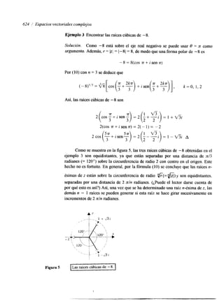624 / Espacios vectoriales complejos 
Ejemplo 3 Encontrar las raíces cúbicas de -8. 
Solución. Como -8 está sobre el eje real negativo se puede usar 0 = ?t como 
argumento. Además, r = bl = 1-81 = 8, de modo que una forma polar de -8 es 
-8=8(cos v+isen.rr) 
Por (10) con n = 3 se deduce que 
[c os (-3+ - 25") +i s en (-3+ - 2 3 ] , k =O, 1,2 
Así, las raíces cúbicas de -8 son 
2(cos7r+isen7r)=2(-1)= -2 
Como se muestra en la figura 5, las tres raíces cúbicas de -8 obtenidas en el 
ejemplo 3 son equilstantes, ya que están separadas por una lstancia de n13 
radanes (= 120') sobre la circunferencia de radio 2 con centro en el origen. Este 
hecho no es fortuito. En general, por la fórmula (10) se concluye que las raíces n-ésimas 
de z están sobre la circunferencia de radio "&(=.fi)y son equidstantes, 
separadas por una distancia de 2 nln radianes. (¿Puede el lector darse cuenta de 
por qué esto es así?) Así, una vez que se ha determinado una raíz n-ésima de z, las 
demás n - 1 raíces se pueden generar si esta raíz se hace girar sucesivamente en 
incrementos de 2 nln radianes. 
4' 
Figura 5 Las raíces cúbicas de -8. 
 