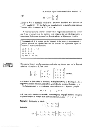 1.4 Inversas; reglas de la aritmética de matrices / 65 
Aquí 
3 4 
AB=,AC= [6 8] 
Aunque A # O, es incorrecto cancelar la A en ambos miembros de la ecuación AB 
= AC y escribir B = C. Así, la ley de cancelación no se cumple para matrices. 
También, AD = O, aunqueA # O y D # O. A 
A pesar del ejemplo anterior, existen varias propiedades conocidas de número 
real O que se cumplen en las matrices cero. Algunas de las más importantes se 
resumen en el siguiente teorema. Las demostraciones e dejan como ejercicio. 
Teorema 1.4.2. Si se supone que los tamaAos de las matrices son tales que es 
posible efectuar las operaciones que se indican, las siguientes reglas de 
aritmética matricial son válidas. 
a) A + U = O + A = A 
6 ) A - A - O 
C) O P A = -A 
d) AO= O; OA = O 
MATRICES De especial interés son las matrices cuadradas que tienen unos en la diagonal 
IDENTIDAD principal y ceros fuera de ésta, como 
Una matriz de esta forma se denomina matriz identidady se denota por f. Si es 
importante recalcar el tamaño, se escribirá In para denotar la matriz identidad n X n . 
Si A es una matriz m X n, entonces, como se ilustra en el siguiente ejemplo, 
Así, en aritmética matricial la matriz identidad juega un papel bastante semejante 
al que desempeña el número 1 en las relaciones numéricas a ' 1 = 1 . a = a. 
Ejemplo 4 Considerar la matriz 
Entonces 
 