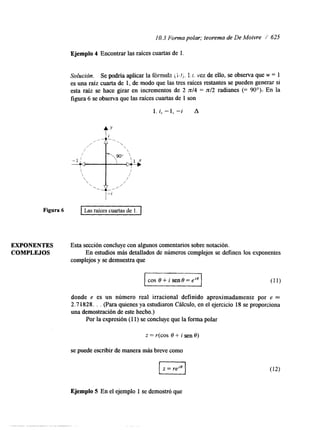 I O. 3 Forma polar; teorema de De Moivre / 625 
Ejemplo 4 Encontrar las raíces cuartas de 1. 
Solucidn. Se podría aplicar la f6miila i. ¡:..U j. 1.c. vez de ello, se observa que w = 1 
es una raíz cuarta de 1, de modo que las tres raíces restantes se pueden generasri 
esta raíz se hace girar en incrementos de 2 d 4 = n/2 radianes (= 90'): En la 
figura 6 se observa que las raíces cuartas de 1 son 
1. i, -1, "i A 
4" 
/  
/  
EXPONENTES Esta sección concluye con algunos comentarios sobre notación. 
COMPLEJOS En estudios más detallados de números complejos se definen los exponentes 
complejos y se demuestra que 
I cos o+ i sen8=eie 
donde e es un número real irracional definido aproximadamente por e = 
2.7 1828. . . (Para quienes ya estularon Cálculo, en el ejercicio 18 se proporciona 
una demostración de este hecho.) 
Por la expresión (1 1) se concluye que la forma polar 
z = r(cos 8 + i sen 8) 
se puede escribir de manerma ás breve como 
Ejemplo 5 En el ejemplo 1 se demostró que 
 