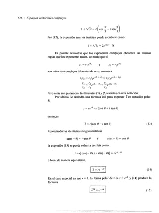 626 i Espacios vectoriales complejos 
Por (12), la expresión anterior también puede escribirse como 
Es posible demostrar que los exponentes complejos obedecen las mismas 
reglas que los exponentes reales, de modo que si 
z1 = rleiBl Y z2 = r2ei*2 
son números complejos diferentes de cero, entonces 
Pero estas son justamente l a s fórmulas (3) y (5) escritas en otra notación. 
Si 
Por ultimo, se obtendrá una fórmula útil para expresar 2 en notación polar. 
z = rei* = r(cos O + i sen e) 
entonces 
Z = r(cos 9 - i sene) 
Recordando las identidades trigonométricas 
sen(- O) = -sen 0 y COS( - e) = COS e 
la expresión (13) se puede volver a escribir como 
o bien, de manera equivalente, 
 