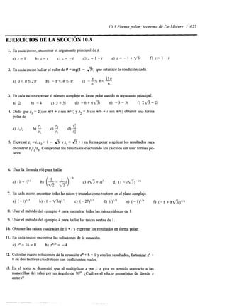 10.3 Forma polar; teorema de De Moivre I' 627 
EJERCICIOS DE LA SECCIóN 10.3 
1. En cada inclso, encontrar el argumento principal de z. 
a ) z = l b ) z = i c ) z = - i d ) z = l + i e ) z = - l + d ? i f ) z = l - i 
2. En cada inciso hallar el valor de O = arg( 1 - hi) que satisface la condición dada. 
rr 1 l a 
6 6 
a) O<O'2a b) -a<Osa c) - - S O < - - 
3. En cada inciso expresare l número complejo en forma polar usandsou argumento principal. 
a) 2i b) -4 c) 5 +5i d) -6+6d?i e) -3 - 3i f) 2 f i - 2 i 
4. Dado que z, = %(cos n14 + i sen n/4) y z2 = COS nl6 + i sen n16) obtener una forma 
polar de 
5. Expresar z, = i, z2 = 1 - f i i y z3 = &+ i en forma polar y aplicar los resultados para 
encontrar z,z2/z3C. omprobar los resultados efectuando los cálculos sin usar formas po-lares. 
6. Usar la fórmula (6) para hallar 
7. En cada inciso, encontrar todaasls raíces y trazarlas como vectores en el plano complejo. 
a) (-i)'12 b) (1 + V'%)'12 c) d) (i)'I3 e) (- f) (-8 + 8V3i)1/4 
8. Usar el método del ejemplo 4 para encontrar todas las raíces cúbicas de 1 
9. Usar el método del ejemplo 4 para hallar las raíces sextas de l. 
10. Obtener las raíces cuadradas de 1 + i y expresar los resultados en forma polar. 
11. En cada inciso encontrar las soluciones de la ecuación. 
a) z4 - 16 = O b) z4I3 = -4 
12. Calcular cuatro soluciones de la ecuación fi + 8 = O y con los resultados, factorizar z4 + 
8 en dos factores cuadráticos con coeficientes reales. 
 