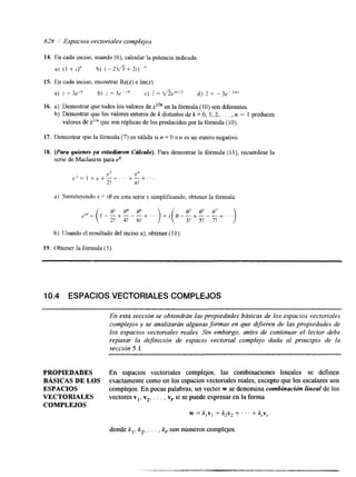 628 i Espacios vectoriales complejos 
14. En cada inciso, usando (6), calcular la potencia indicada 
a) ( I +I)' b) (-2*+2i)") 
15. En cada inciso, encontrar Re@) e h(z). 
16. a) Demostrar que todos los valores de en la fórmula (10) son diferentes. 
b) Demostrar que los valores enteros de k distintos de k = O, 1,2, . . . , n - 1 producen 
valores de z"" que son réplicas de los producidos por la fórmula (IO). 
17. Demostrar que la fórmula (7) es válida si n = O o r~ es un entero negativo. 
18. (Para quienes ya estudiaron Cdkulo). Para demostrar la fórmula (1 l), recuérdese la 
serie de Maclaurin para 8 
a) Sustituyendo X = io en esta serie y simplificando, obtener la fórmula 
b) Usando el resultado del inciso a), obtener (1 1) 
19. Obtener la fónnula (5) 
10.4 ESPACIOS VECTORIALES COMPLEJOS 
PROPIEDADES 
BASICAS DE LOS 
ESPACIOS 
VECTORIALES 
COMPLEJOS 
En espacios vectorides complejos, las combinaciones lineales se definen 
exactamente como en los espacios vectoriales reales, excepto que los escalares son 
complejos. En pocas palabras, un vector w se denomina combinación lineal de los 
vectores vl, v,, . , , , v,. si se puede expresar en la forma 
w = k,v, + k2v2 +. . . + k , ~ , 
donde k,, k,, . . . , kr son números complejos. 
 